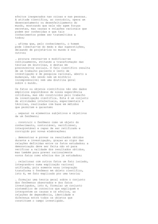 efeitos inesperados nas coisas e nas pessoas.
A atitude científica, ao contrário, opera um
desencantamento ou desenfeitiçamento do
mundo, mostrando que nele não agem forças
secretas, mas causas e relações racionais que
podem ser conhecidas e que tais
conhecimentos podem ser transmitidos a
todos;
. afirma que, pelo conhecimento, o homem
pode libertar-se do medo e das superstições,
deixando de projetá-los no mundo e nos
outros;
. procura renovar-se e modificar-se
continuamente, evitando a transformação das
teorias em doutrinas, e destas em
preconceitos sociais. O fato científico resulta
de um trabalho paciente e lento de
investigação e de pesquisa racional, aberto a
mudanças, não sendo nem um mistério
incompreensível nem uma doutrina geral
sobre o mundo.
Os fatos ou objetos científicos não são dados
empíricos espontâneos de nossa experiência
cotidiana, mas são construídos pelo trabalho
da investigação científica. Esta é um conjunto
de atividades intelectuais, experimentais e
técnicas, realizadas com base em métodos
que permitem e garantem:
. separar os elementos subjetivos e objetivos
de um fenômeno;
. construir o fenômeno como um objeto do
conhecimento, controlável, verificável,
interpretável e capaz de ser retificado e
corrigido por novas elaborações;
. demonstrar e provar os resultados obtidos
durante a investigação, graças ao rigor das
relações definidas entre os fatos estudados; a
demonstração deve ser feita não só para
verificar a validade dos resultados obtidos,
mas também para prever racionalmente
novos fatos como efeitos dos já estudados;
. relacionar com outros fatos um fato isolado,
integrando-o numa explicação racional
unificada, pois somente essa integração
transforma o fenômeno em objeto científico,
isto é, em fato explicado por uma teoria;
. formular uma teoria geral sobre o conjunto
dos fenômenos observados e dos fatos
investigados, isto é, formular um conjunto
sistemático de conceitos que expliquem e
interpretem as causas e os efeitos, as
relações de dependência, identidade e
diferença entre todos os objetos que
constituem o campo investigado.
 