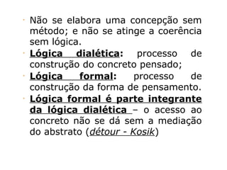 •
Não se elabora uma concepção sem
método; e não se atinge a coerência
sem lógica.
•
Lógica dialética: processo de
construção do concreto pensado;
•
Lógica formal: processo de
construção da forma de pensamento.
•
Lógica formal é parte integrante
da lógica dialética – o acesso ao
concreto não se dá sem a mediação
do abstrato (détour - Kosik)
 