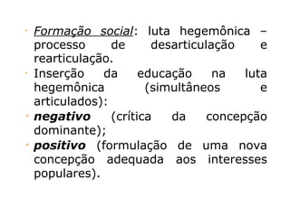 •
Formação social: luta hegemônica –
processo de desarticulação e
rearticulação.
•
Inserção da educação na luta
hegemônica (simultâneos e
articulados):

negativo (crítica da concepção
dominante);

positivo (formulação de uma nova
concepção adequada aos interesses
populares).
 
