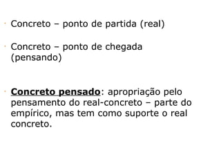 •
Concreto – ponto de partida (real)
•
Concreto – ponto de chegada
(pensando)
•
Concreto pensado: apropriação pelo
pensamento do real-concreto – parte do
empírico, mas tem como suporte o real
concreto.
 