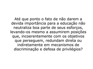Até que ponto o fato de não darem a
devida importância para a educação não
neutraliza boa parte de seus esforços,
levando-os mesmo a assumirem posições
que, incoerentemente com os objetivos
que perseguem, redundam direta ou
indiretamente em mecanismos de
discriminação e defesa de privilégios?
 