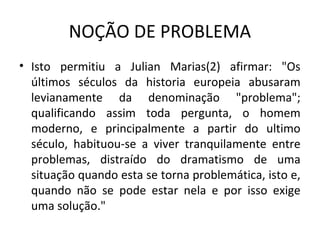 NOÇÃO DE PROBLEMA
• Isto permitiu a Julian Marias(2) afirmar: "Os
últimos séculos da historia europeia abusaram
levianamente da denominação "problema";
qualificando assim toda pergunta, o homem
moderno, e principalmente a partir do ultimo
século, habituou-se a viver tranquilamente entre
problemas, distraído do dramatismo de uma
situação quando esta se torna problemática, isto e,
quando não se pode estar nela e por isso exige
uma solução."
 