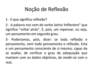 Noção de Reflexão
1- E que significa reflexão?
2- A palavra nos vem do verbo latino Yeflectere" que
significa "voltar atrás". E, pois, um repensar, ou seja,
um pensamento em segundo grau.
3- Poderíamos, pois, dizer: se toda reflexão e
pensamento, nem todo pensamento e reflexão. Esta
e um pensamento consciente de si mesmo, capaz de
se avaliar, de verificar o grau de adequação que
mantem com os dados objetivos, de medir-se com o
real.
 