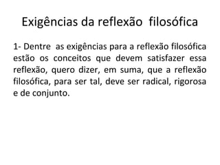 Exigências da reflexão filosófica
1- Dentre as exigências para a reflexão filosófica
estão os conceitos que devem satisfazer essa
reflexão, quero dizer, em suma, que a reflexão
filosófica, para ser tal, deve ser radical, rigorosa
e de conjunto.
 