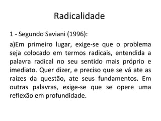 Radicalidade
1 - Segundo Saviani (1996):
a)Em primeiro lugar, exige-se que o problema
seja colocado em termos radicais, entendida a
palavra radical no seu sentido mais próprio e
imediato. Quer dizer, e preciso que se vá ate as
raízes da questão, ate seus fundamentos. Em
outras palavras, exige-se que se opere uma
reflexão em profundidade.
 