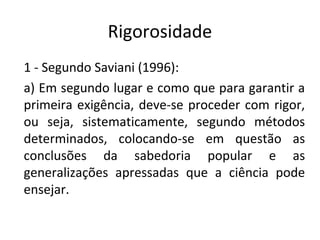 Rigorosidade
1 - Segundo Saviani (1996):
a) Em segundo lugar e como que para garantir a
primeira exigência, deve-se proceder com rigor,
ou seja, sistematicamente, segundo métodos
determinados, colocando-se em questão as
conclusões da sabedoria popular e as
generalizações apressadas que a ciência pode
ensejar.
 