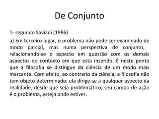 De Conjunto
1- segundo Saviani (1996)
a) Em terceiro lugar, o problema não pode ser examinado de
modo parcial, mas numa perspectiva de conjunto,
relacionando-se o aspecto em questão com os demais
aspectos do contexto em que esta inserido. É neste ponto
que a filosofia se distingue da ciência de um modo mais
marcante. Com efeito, ao contrario da ciência, a filosofia não
tem objeto determinado; ela dirige-se a qualquer aspecto da
realidade, desde que seja problemático; seu campo de ação
é o problema, esteja onde estiver.
 
