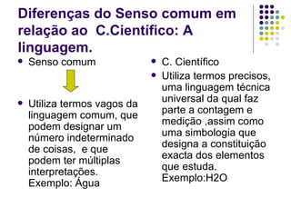 Diferenças do Senso comum em
relação ao C.Científico: A
linguagem.
   Senso comum                  C. Científico
                                 Utiliza termos precisos,
                                  uma linguagem técnica
   Utiliza termos vagos da       universal da qual faz
                                  parte a contagem e
    linguagem comum, que
                                  medição ,assim como
    podem designar um
    número indeterminado          uma simbologia que
                                  designa a constituição
    de coisas, e que
                                  exacta dos elementos
    podem ter múltiplas
                                  que estuda.
    interpretações.
                                  Exemplo:H2O
    Exemplo: Água
 