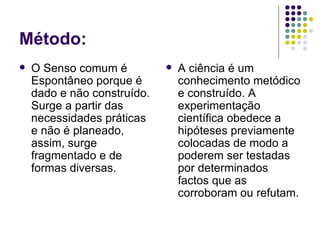 Método:
   O Senso comum é             A ciência é um
    Espontâneo porque é          conhecimento metódico
    dado e não construído.       e construído. A
    Surge a partir das           experimentação
    necessidades práticas        científica obedece a
    e não é planeado,            hipóteses previamente
    assim, surge                 colocadas de modo a
    fragmentado e de             poderem ser testadas
    formas diversas.             por determinados
                                 factos que as
                                 corroboram ou refutam.
 