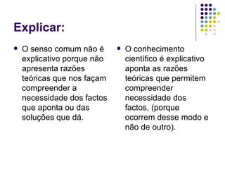 Explicar:
   O senso comum não é         O conhecimento
    explicativo porque não       científico é explicativo
    apresenta razões             aponta as razões
    teóricas que nos façam       teóricas que permitem
    compreender a                compreender
    necessidade dos factos       necessidade dos
    que aponta ou das            factos, (porque
    soluções que dá.             ocorrem desse modo e
                                 não de outro).
 
