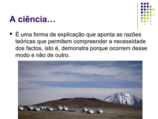 A ciência…
   É uma forma de explicação que aponta as razões
    teóricas que permitem compreender a necessidade
    dos factos, isto é, demonstra porque ocorrem desse
    modo e não de outro.
 