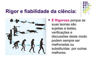 Rigor e fiabilidade da ciência:
                     É Rigorosa porque as
                      suas teorias são
                      sujeitas a testes,
                      verificações e
                      discussões deste modo
                      podem sempre ser
                      melhoradas ou
                      substituídas por outras
                      melhores.
 