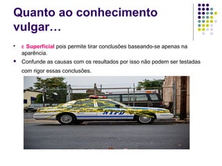 Quanto ao conhecimento
vulgar…

    ÉSuperficial pois permite tirar conclusões baseando-se apenas na
    aparência.
   Confunde as causas com os resultados por isso não podem ser testadas
    com rigor essas conclusões.
 