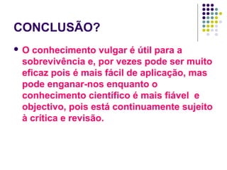 CONCLUSÃO?
O  conhecimento vulgar é útil para a
 sobrevivência e, por vezes pode ser muito
 eficaz pois é mais fácil de aplicação, mas
 pode enganar-nos enquanto o
 conhecimento científico é mais fiável e
 objectivo, pois está continuamente sujeito
 à crítica e revisão.
 