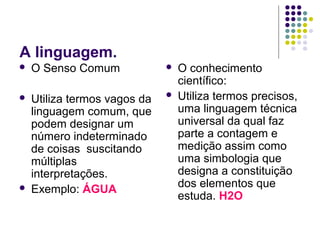 A linguagem.
   O Senso Comum                O conhecimento
                                  científico:
   Utiliza termos vagos da      Utiliza termos precisos,
    linguagem comum, que          uma linguagem técnica
    podem designar um             universal da qual faz
    número indeterminado          parte a contagem e
    de coisas suscitando          medição assim como
    múltiplas                     uma simbologia que
    interpretações.               designa a constituição
                                  dos elementos que
   Exemplo: ÁGUA
                                  estuda. H2O
 