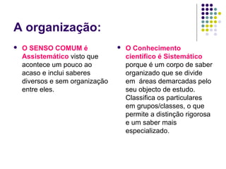 A organização:
   O SENSO COMUM é                 O Conhecimento
    Assistemático visto que          científico é Sistemático
    acontece um pouco ao             porque é um corpo de saber
    acaso e inclui saberes           organizado que se divide
    diversos e sem organização       em áreas demarcadas pelo
    entre eles.                      seu objecto de estudo.
                                     Classifica os particulares
                                     em grupos/classes, o que
                                     permite a distinção rigorosa
                                     e um saber mais
                                     especializado.
 