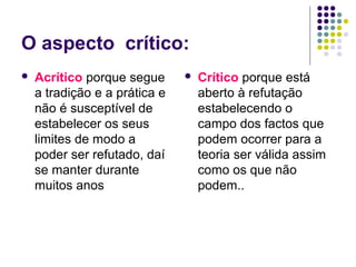 O aspecto crítico:
   Acrítico porque segue         Crítico porque está
    a tradição e a prática e       aberto à refutação
    não é susceptível de           estabelecendo o
    estabelecer os seus            campo dos factos que
    limites de modo a              podem ocorrer para a
    poder ser refutado, daí        teoria ser válida assim
    se manter durante              como os que não
    muitos anos                    podem..
 