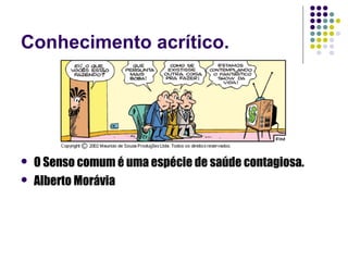 Conhecimento acrítico.




   O Senso comum é uma espécie de saúde contagiosa.
   Alberto Morávia
 