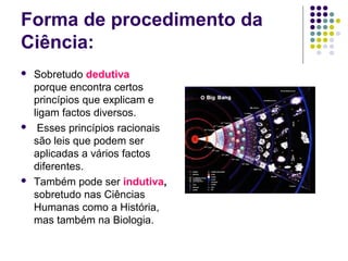 Forma de procedimento da
Ciência:
   Sobretudo dedutiva
    porque encontra certos
    princípios que explicam e
    ligam factos diversos.
    Esses princípios racionais
    são leis que podem ser
    aplicadas a vários factos
    diferentes.
   Também pode ser indutiva,
    sobretudo nas Ciências
    Humanas como a História,
    mas também na Biologia.
 