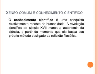 SENSO COMUM E CONHECIMENTO CIENTÍFICO
O conhecimento científico é uma conquista
relativamente recente da humanidade. A revolução
científica do século XVII marca a autonomia da
ciência, a partir do momento que ela busca seu
próprio método desligado da reflexão filosófica.
 