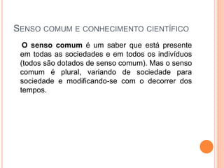 SENSO COMUM E CONHECIMENTO CIENTÍFICO
O senso comum é um saber que está presente
em todas as sociedades e em todos os indivíduos
(todos são dotados de senso comum). Mas o senso
comum é plural, variando de sociedade para
sociedade e modificando-se com o decorrer dos
tempos.
 