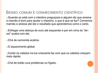 SENSO COMUM E CONHECIMENTO CIENTÍFICO
Quando se está com o intestino preguiçoso e alguém diz que ameixa
e mamão é bom para ajudar o intestino, o que é que se faz? Comemos
mamão e ameixa até dar o resultado que aprendemos como o certo.
Esfregar uma aliança de ouro até esquentar e por em cima do “ter-
sol” acaba com ele.
Chá de camomila acalma.
O aquecimento global.
Cortar os cabelos na lua crescente faz com que os cabelos cresçam
mais rápido.
Chá de boldo cura problemas no fígado.
 