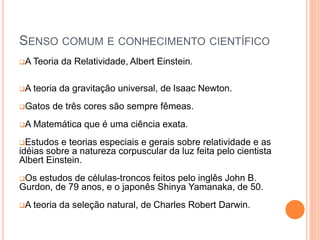 SENSO COMUM E CONHECIMENTO CIENTÍFICO
A Teoria da Relatividade, Albert Einstein.
A teoria da gravitação universal, de Isaac Newton.
Gatos de três cores são sempre fêmeas.
A Matemática que é uma ciência exata.
Estudos e teorias especiais e gerais sobre relatividade e as
idéias sobre a natureza corpuscular da luz feita pelo cientista
Albert Einstein.
Os estudos de células-troncos feitos pelo inglês John B.
Gurdon, de 79 anos, e o japonês Shinya Yamanaka, de 50.
A teoria da seleção natural, de Charles Robert Darwin.
 