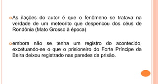 As ilações do autor é que o fenômeno se tratava na
verdade de um meteorito que despencou dos céus de
Rondônia (Mato Grosso à época)
embora não se tenha um registro do acontecido,
excetuando-se o que o prisioneiro do Forte Príncipe da
Beira deixou registrado nas paredes da prisão.
 