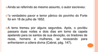Ainda se referindo ao mesmo assunto, o autor escreveu:
“o verdadeiro pavor e terror pânico do povinho do Forte
foi em 18 de julho de 1852.
A terra tremeu por alguns segundos. Após, o poviléu
passara duas noites e dois dias em torno da capela
apelando para os santos de sua devoção, os tiradores de
rezas, homens e mulheres, se revezando para
enfrentarem a cólera divina (Cabral, pág. 147).
 