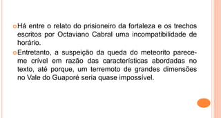 Há entre o relato do prisioneiro da fortaleza e os trechos
escritos por Octaviano Cabral uma incompatibilidade de
horário.
Entretanto, a suspeição da queda do meteorito parece-
me crível em razão das características abordadas no
texto, até porque, um terremoto de grandes dimensões
no Vale do Guaporé seria quase impossível.
 