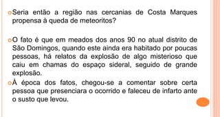 Seria então a região nas cercanias de Costa Marques
propensa à queda de meteoritos?
O fato é que em meados dos anos 90 no atual distrito de
São Domingos, quando este ainda era habitado por poucas
pessoas, há relatos da explosão de algo misterioso que
caiu em chamas do espaço sideral, seguido de grande
explosão.
À época dos fatos, chegou-se a comentar sobre certa
pessoa que presenciara o ocorrido e faleceu de infarto ante
o susto que levou.
 