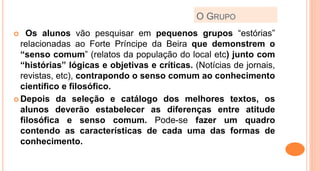 O GRUPO
 Os alunos vão pesquisar em pequenos grupos “estórias”
relacionadas ao Forte Príncipe da Beira que demonstrem o
“senso comum” (relatos da população do local etc) junto com
“histórias” lógicas e objetivas e críticas. (Notícias de jornais,
revistas, etc), contrapondo o senso comum ao conhecimento
científico e filosófico.
 Depois da seleção e catálogo dos melhores textos, os
alunos deverão estabelecer as diferenças entre atitude
filosófica e senso comum. Pode-se fazer um quadro
contendo as características de cada uma das formas de
conhecimento.
 