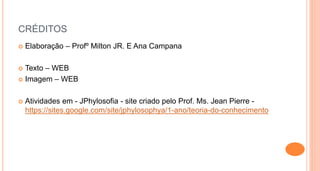 CRÉDITOS
 Elaboração – Profº Milton JR. E Ana Campana
 Texto – WEB
 Imagem – WEB
 Atividades em - JPhylosofia - site criado pelo Prof. Ms. Jean Pierre -
https://sites.google.com/site/jphylosophya/1-ano/teoria-do-conhecimento
 