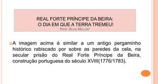 REAL FORTE PRÍNCIPE DA BEIRA:
O DIA EM QUE A TERRA TREMEU!
PROF. SÍLVIO MELLON*
A imagem acima é similar a um antigo pergaminho
histórico rabiscado por sobre as paredes da cela, na
secular prisão do Real Forte Príncipe da Beira,
construção portuguesa do século XVIII(1776/1783).
 