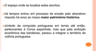 O espaço onde se localiza estes escritos,
há tempos entrou em processo de erosão pelo abandono
imposto há anos ao nosso maior patrimônio histórico,
símbolo da conquista portuguesa em terras até então,
pertencentes à Coroa espanhola, mas que pela ambição
econômica das bandeiras, passou a integrar o território da
colônia portuguesa.
 