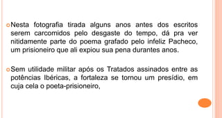 Nesta fotografia tirada alguns anos antes dos escritos
serem carcomidos pelo desgaste do tempo, dá pra ver
nitidamente parte do poema grafado pelo infeliz Pacheco,
um prisioneiro que ali expiou sua pena durantes anos.
Sem utilidade militar após os Tratados assinados entre as
potências Ibéricas, a fortaleza se tornou um presídio, em
cuja cela o poeta-prisioneiro,
 