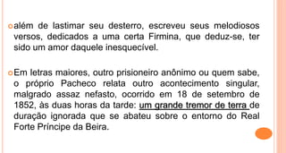 além de lastimar seu desterro, escreveu seus melodiosos
versos, dedicados a uma certa Firmina, que deduz-se, ter
sido um amor daquele inesquecível.
Em letras maiores, outro prisioneiro anônimo ou quem sabe,
o próprio Pacheco relata outro acontecimento singular,
malgrado assaz nefasto, ocorrido em 18 de setembro de
1852, às duas horas da tarde: um grande tremor de terra de
duração ignorada que se abateu sobre o entorno do Real
Forte Príncipe da Beira.
 