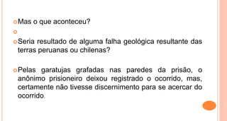 Mas o que aconteceu?

Seria resultado de alguma falha geológica resultante das
terras peruanas ou chilenas?
Pelas garatujas grafadas nas paredes da prisão, o
anônimo prisioneiro deixou registrado o ocorrido, mas,
certamente não tivesse discernimento para se acercar do
ocorrido.
 