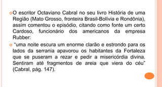 O escritor Octaviano Cabral no seu livro História de uma
Região (Mato Grosso, fronteira Brasil-Bolívia e Rondônia),
assim comentou o episódio, citando como fonte um certo
Cardoso, funcionário dos americanos da empresa
Rubber:
 “uma noite escura um enorme clarão e estrondo para os
lados da serrania apavorou os habitantes da Fortaleza
que se puseram a rezar e pedir a misericórdia divina.
Sentiram até fragmentos de areia que viera do céu”
(Cabral, pág. 147).
 