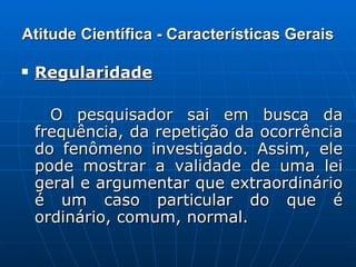 Atitude Científica - Características Gerais Regularidade   O pesquisador sai em busca da frequência, da repetição da ocorrência do fenômeno investigado. Assim, ele pode mostrar a validade de uma lei geral e argumentar que extraordinário é um caso particular do que é ordinário, comum, normal. 