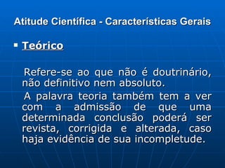 Atitude Científica - Características Gerais Teórico   Refere-se ao que não é doutrinário, não definitivo nem absoluto. A palavra teoria também tem a ver com a admissão de que uma determinada conclusão poderá ser revista, corrigida e alterada, caso haja evidência de sua incompletude. 