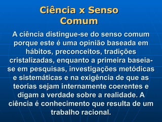 A ciência distingue-se do senso comum porque este é uma opinião baseada em hábitos, preconceitos, tradições cristalizadas, enquanto a primeira baseia-se em pesquisas, investigações metódicas e sistemáticas e na exigência de que as teorias sejam internamente coerentes e digam a verdade sobre a realidade. A ciência é conhecimento que resulta de um trabalho racional. Ciência x Senso Comum 