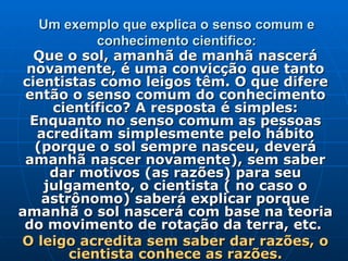 Um exemplo que explica o senso comum e conhecimento cientifico: Que o sol, amanhã de manhã nascerá novamente, é uma convicção que tanto cientistas como leigos têm. O que difere então o senso comum do conhecimento científico? A resposta é simples: Enquanto no senso comum as pessoas acreditam simplesmente pelo hábito (porque o sol sempre nasceu, deverá amanhã nascer novamente), sem saber dar motivos (as razões) para seu julgamento, o cientista ( no caso o astrônomo) saberá explicar porque amanhã o sol nascerá com base na teoria do movimento de rotação da terra, etc.  O leigo acredita sem saber dar razões, o cientista conhece as razões. 
