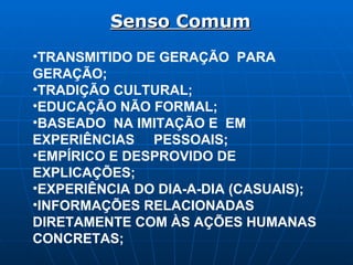 Senso Comum TRANSMITIDO DE GERAÇÃO  PARA GERAÇÃO; TRADIÇÃO CULTURAL; EDUCAÇÃO NÃO FORMAL; BASEADO  NA IMITAÇÃO E  EM EXPERIÊNCIAS  PESSOAIS; EMPÍRICO E DESPROVIDO DE EXPLICAÇÕES; EXPERIÊNCIA DO DIA-A-DIA (CASUAIS); INFORMAÇÕES RELACIONADAS DIRETAMENTE COM ÀS AÇÕES HUMANAS CONCRETAS; 