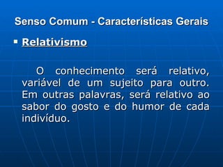Senso Comum - Características Gerais Relativismo   O conhecimento será relativo, variável de um sujeito para outro. Em outras palavras, será relativo ao sabor do gosto e do humor de cada indivíduo. 