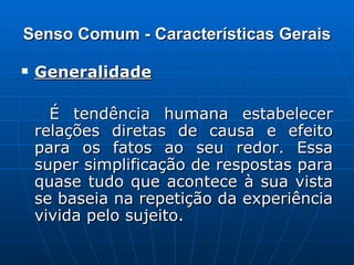 Senso Comum - Características Gerais Generalidade   É tendência humana estabelecer relações diretas de causa e efeito para os fatos ao seu redor. Essa super simplificação de respostas para quase tudo que acontece à sua vista se baseia na repetição da experiência vivida pelo sujeito. 