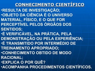 CONHECIMENTO CIENTÍFICO RESULTA DE INVESTIGAÇÃO; OBJETO DA CIÊNCIA É O UNIVERSO MATERIAL, FÍSICO, E O QUE FOR PERCEPTÍVEL PELOS ÓRGÃOS DOS SENTIDOS; É VERIFICÁVEL, NA PRÁTICA, PELA DEMONSTRAÇÃO OU PELA EXPERIÊNCIA; É TRANSMITIDO POR INTERMÉDIO DE TREINAMENTO APROPRIADO; CONHECIMENTO OBTIDO DE MODO RACIONAL; EXPLICA O POR QUÊ? ACOMPANHA PROCEDIMENTOS CIENTÍFICOS. 
