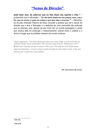 “Senso de Direção”
pode fazer isso. As palavras que eu lhes disse são espírito e vida,”3
–
juntamente com a afirmação – “Eu não tenho falado em meu próprio nome, mas o
Pai, que me enviou, é quem me ordena o que devo dizer e anunciar.”4
– Alimentar-
se do pão chamado Palavra de Deus concede a pessoa que crê o senso de
direção que o leva a Salvação e o desfrutar de uma comunhão tão profunda
que se eterniza, pois, apesar de seu início ser no mundo passageiro o poder
que emana dela irá prolongar o relacionamento vertical entre o crédulo e o
divino no lugar que os profetas chamam de mundo vindouro.
“Jesus respondeu: – Faz tanto tempo que estou com vocês, Filipe, e você ainda não me
conhece? Quem me vê vê também o Pai. Por que é que você diz: “Mostre-nos o Pai”?
10 Será que você não crê que eu estou no Pai e que o Pai está em mim? Então Jesus
disse aos discípulos: – O que eu digo a vocês não digo em meu próprio nome; o Pai, que
está em mim, é quem faz o seu trabalho.
”
SP, fevereiro de 2016.
3
João 6.63
4
João 12.49
2
 