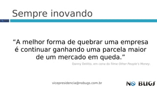 Sempre inovando


“A melhor forma de quebrar uma empresa
 é continuar ganhando uma parcela maior
        de um mercado em queda.”
                      Danny DeVito, em cena do filme Other People’s Money.




           vicepresidencia@nobugs.com.br
 