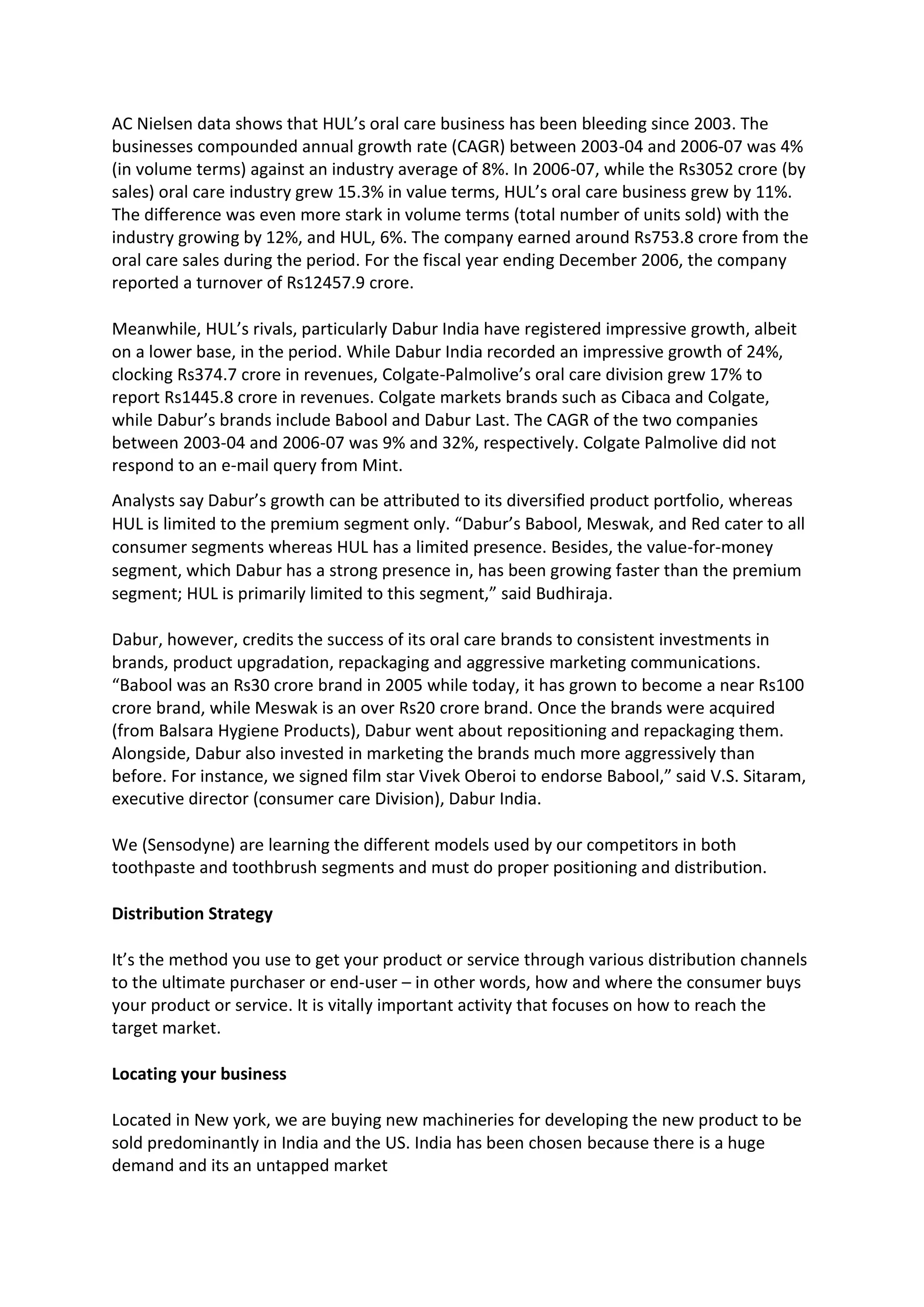 AC Nielsen data shows that HUL’s oral care business has been bleeding since 2003. The
businesses compounded annual growth rate (CAGR) between 2003-04 and 2006-07 was 4%
(in volume terms) against an industry average of 8%. In 2006-07, while the Rs3052 crore (by
sales) oral care industry grew 15.3% in value terms, HUL’s oral care business grew by 11%.
The difference was even more stark in volume terms (total number of units sold) with the
industry growing by 12%, and HUL, 6%. The company earned around Rs753.8 crore from the
oral care sales during the period. For the fiscal year ending December 2006, the company
reported a turnover of Rs12457.9 crore.
Meanwhile, HUL’s rivals, particularly Dabur India have registered impressive growth, albeit
on a lower base, in the period. While Dabur India recorded an impressive growth of 24%,
clocking Rs374.7 crore in revenues, Colgate-Palmolive’s oral care division grew 17% to
report Rs1445.8 crore in revenues. Colgate markets brands such as Cibaca and Colgate,
while Dabur’s brands include Babool and Dabur Last. The CAGR of the two companies
between 2003-04 and 2006-07 was 9% and 32%, respectively. Colgate Palmolive did not
respond to an e-mail query from Mint.
Analysts say Dabur’s growth can be attributed to its diversified product portfolio, whereas
HUL is limited to the premium segment only. “Dabur’s Babool, Meswak, and Red cater to all
consumer segments whereas HUL has a limited presence. Besides, the value-for-money
segment, which Dabur has a strong presence in, has been growing faster than the premium
segment; HUL is primarily limited to this segment,” said Budhiraja.
Dabur, however, credits the success of its oral care brands to consistent investments in
brands, product upgradation, repackaging and aggressive marketing communications.
“Babool was an Rs30 crore brand in 2005 while today, it has grown to become a near Rs100
crore brand, while Meswak is an over Rs20 crore brand. Once the brands were acquired
(from Balsara Hygiene Products), Dabur went about repositioning and repackaging them.
Alongside, Dabur also invested in marketing the brands much more aggressively than
before. For instance, we signed film star Vivek Oberoi to endorse Babool,” said V.S. Sitaram,
executive director (consumer care Division), Dabur India.
We (Sensodyne) are learning the different models used by our competitors in both
toothpaste and toothbrush segments and must do proper positioning and distribution.
Distribution Strategy
It’s the method you use to get your product or service through various distribution channels
to the ultimate purchaser or end-user – in other words, how and where the consumer buys
your product or service. It is vitally important activity that focuses on how to reach the
target market.
Locating your business
Located in New york, we are buying new machineries for developing the new product to be
sold predominantly in India and the US. India has been chosen because there is a huge
demand and its an untapped market
 